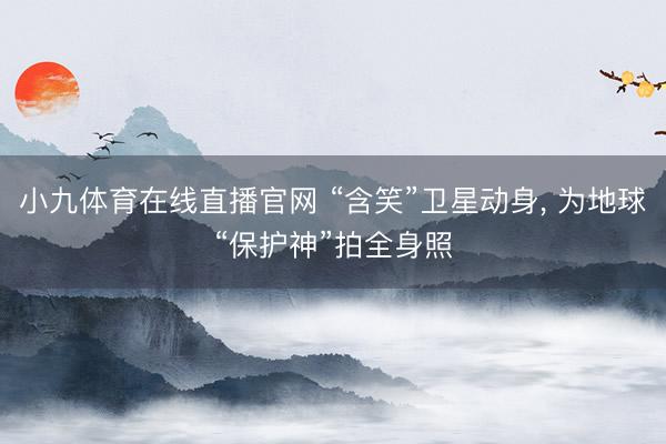 小九体育在线直播官网 “含笑”卫星动身， 为地球“保护神”拍全身照