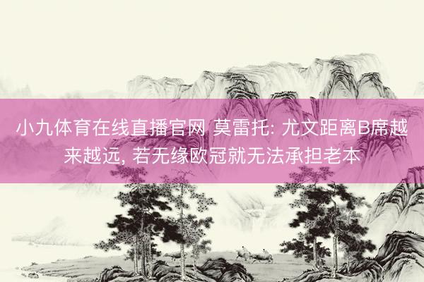 小九体育在线直播官网 莫雷托: 尤文距离B席越来越远， 若无缘欧冠就无法承担老本