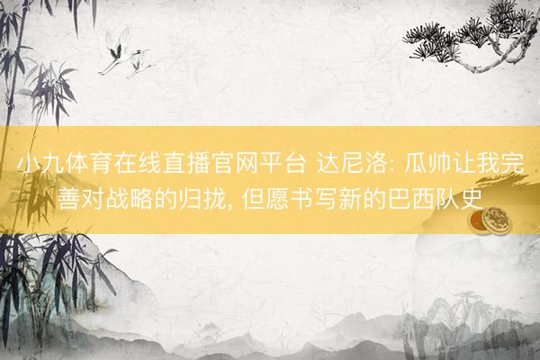 小九体育在线直播官网平台 达尼洛: 瓜帅让我完善对战略的归拢， 但愿书写新的巴西队史