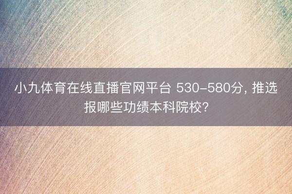 小九体育在线直播官网平台 530-580分， 推选报哪些功绩本科院校?