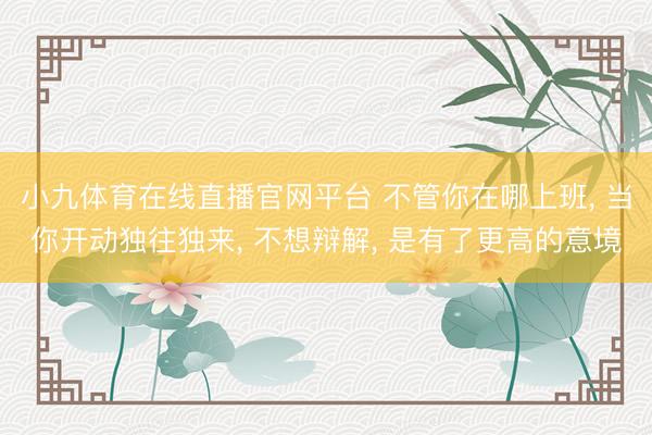 小九体育在线直播官网平台 不管你在哪上班， 当你开动独往独来， 不想辩解， 是有了更高的意境