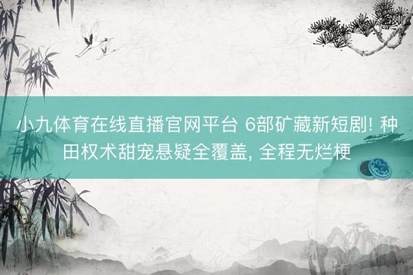 小九体育在线直播官网平台 6部矿藏新短剧! 种田权术甜宠悬疑全覆盖， 全程无烂梗