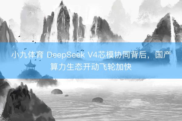 小九体育 DeepSeek V4芯模协同背后，国产算力生态开动飞轮加快
