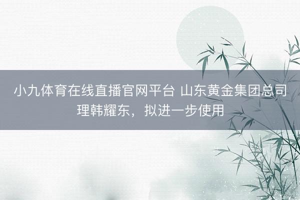 小九体育在线直播官网平台 山东黄金集团总司理韩耀东，拟进一步使用