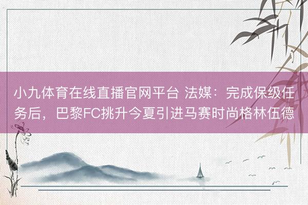 小九体育在线直播官网平台 法媒：完成保级任务后，巴黎FC挑升今夏引进马赛时尚格林伍德