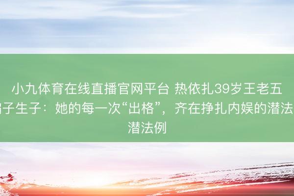 小九体育在线直播官网平台 热依扎39岁王老五骗子生子：她的每一次“出格”，齐在挣扎内娱的潜法例