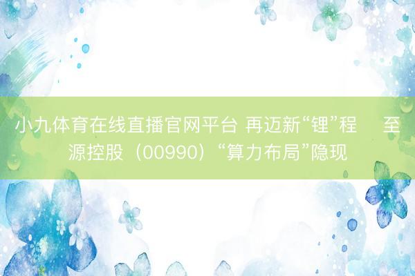 小九体育在线直播官网平台 再迈新“锂”程    至源控股（00990）“算力布局”隐现