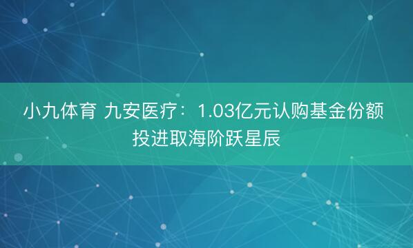 小九体育 九安医疗：1.03亿元认购基金份额 投进取海阶跃星辰