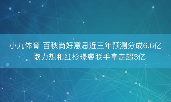 小九体育 百秋尚好意思近三年预测分成6.6亿，歌力想和红杉璟睿联手拿走超3亿