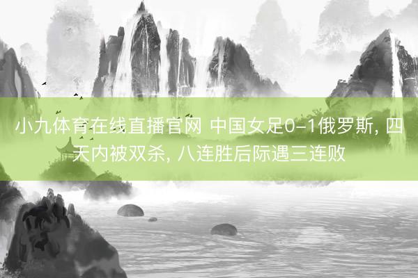 小九体育在线直播官网 中国女足0-1俄罗斯, 四天内被双杀, 八连胜后际遇三连败