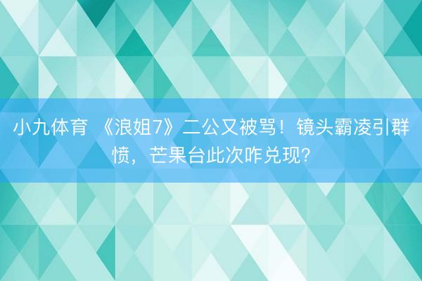 小九体育 《浪姐7》二公又被骂！镜头霸凌引群愤，芒果台此次咋兑现？