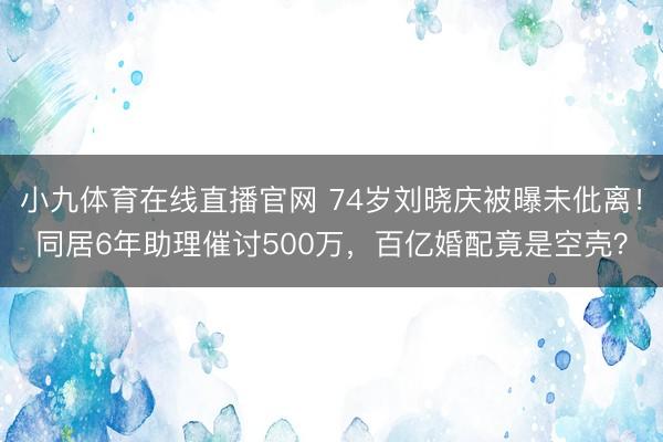 小九体育在线直播官网 74岁刘晓庆被曝未仳离！同居6年助理催讨500万，百亿婚配竟是空壳？
