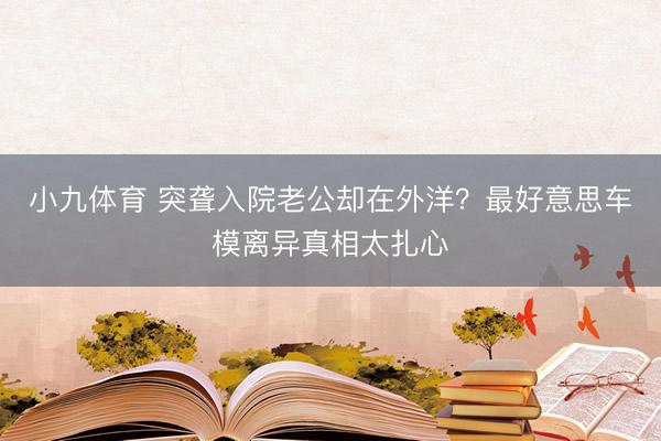 小九体育 突聋入院老公却在外洋？最好意思车模离异真相太扎心
