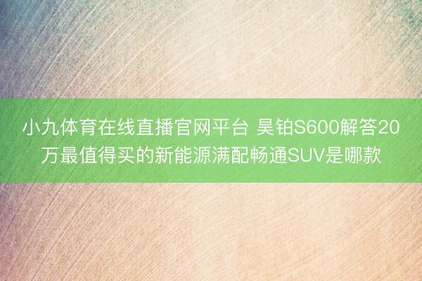 小九体育在线直播官网平台 昊铂S600解答20万最值得买的新能源满配畅通SUV是哪款