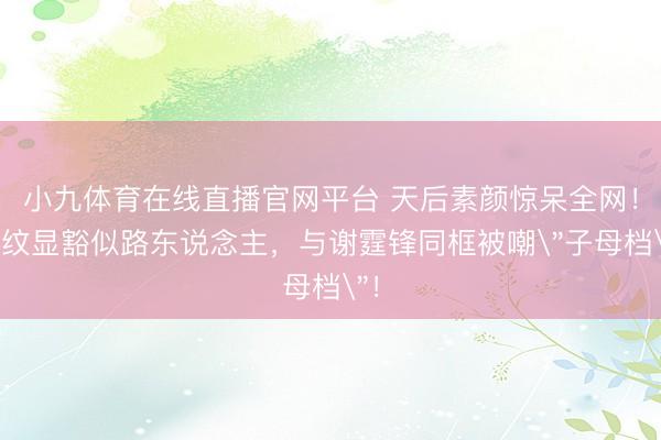 小九体育在线直播官网平台 天后素颜惊呆全网！皱纹显豁似路东说念主，与谢霆锋同框被嘲
