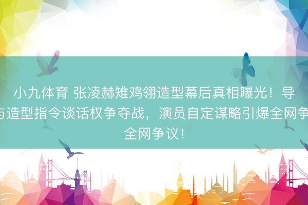 小九体育 张凌赫雉鸡翎造型幕后真相曝光！导演与造型指令谈话权争夺战，演员自定谋略引爆全网争议！