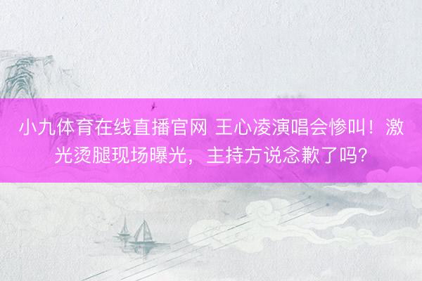 小九体育在线直播官网 王心凌演唱会惨叫！激光烫腿现场曝光，主持方说念歉了吗？