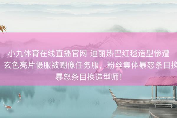 小九体育在线直播官网 迪丽热巴红毯造型惨遭滑铁卢！玄色亮片慑服被嘲像任务服，粉丝集体暴怒条目换造型师！