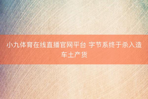 小九体育在线直播官网平台 字节系终于杀入造车土产货