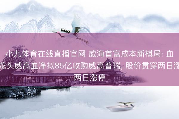 小九体育在线直播官网 威海首富成本新棋局: 血透龙头威高血净拟85亿收购威高普瑞， 股价贯穿两日涨停