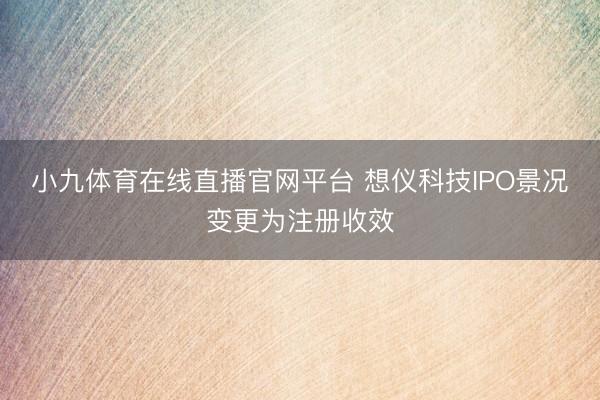 小九体育在线直播官网平台 想仪科技IPO景况变更为注册收效