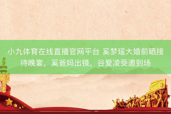 小九体育在线直播官网平台 奚梦瑶大婚前晒接待晚宴，奚爸妈出镜，谷爱凌受邀到场
