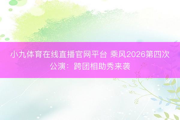 小九体育在线直播官网平台 乘风2026第四次公演：跨团相助秀来袭