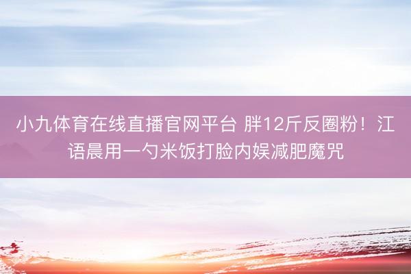小九体育在线直播官网平台 胖12斤反圈粉！江语晨用一勺米饭打脸内娱减肥魔咒