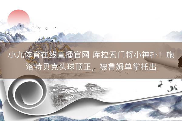 小九体育在线直播官网 库拉索门将小神扑！施洛特贝克头球顶正，被鲁姆单掌托出