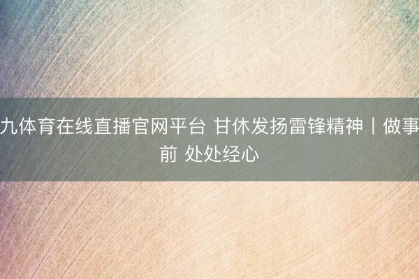 小九体育在线直播官网平台 甘休发扬雷锋精神丨做事在前 处处经心