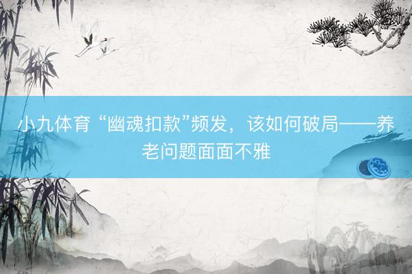 小九体育 “幽魂扣款”频发，该如何破局——养老问题面面不雅