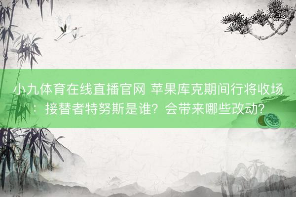 小九体育在线直播官网 苹果库克期间行将收场:接替者特努斯是谁?会带来哪些改动?