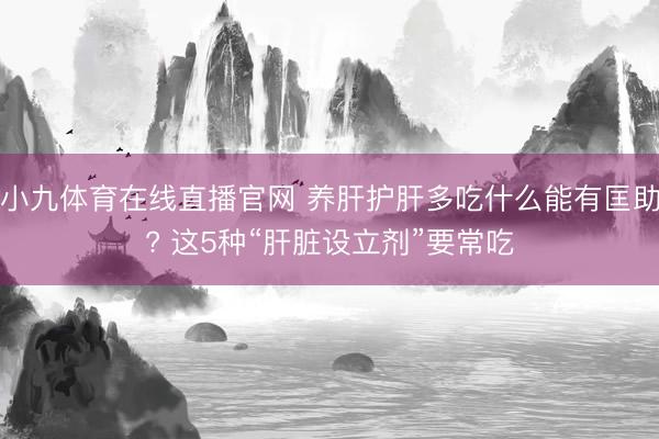 小九体育在线直播官网 养肝护肝多吃什么能有匡助? 这5种“肝脏设立剂”要常吃