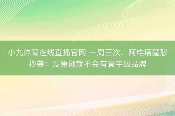 小九体育在线直播官网 一周三次，阿维塔猛怼抄袭：没原创就不会有寰宇级品牌