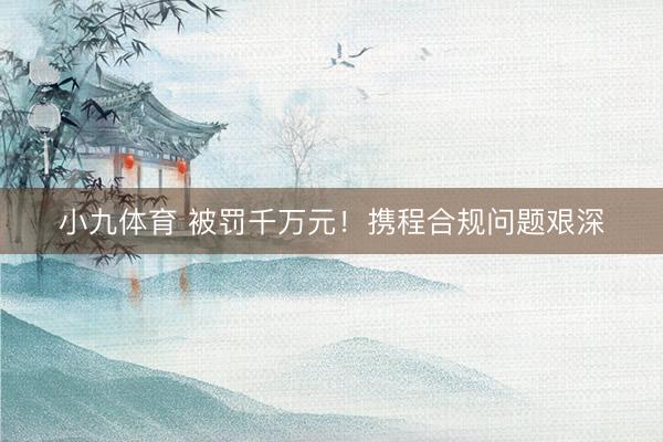 小九体育 被罚千万元！携程合规问题艰深