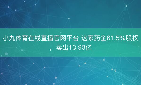 小九体育在线直播官网平台 这家药企61.5%股权，卖出13.93亿