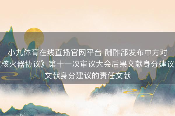 小九体育在线直播官网平台 酬酢部发布中方对于《不扩散核火器协议》第十一次审议大会后果文献身分建议的责任文献