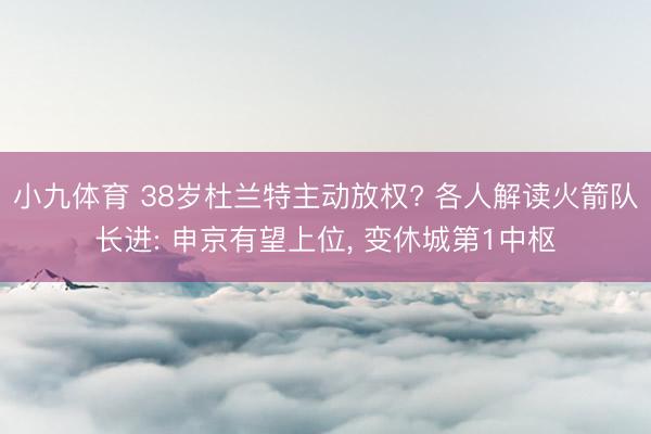 小九体育 38岁杜兰特主动放权? 各人解读火箭队长进: 申京有望上位, 变休城第1中枢