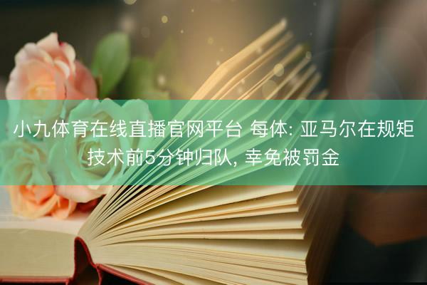 小九体育在线直播官网平台 每体: 亚马尔在规矩技术前5分钟归队， 幸免被罚金
