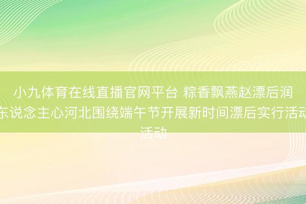 小九体育在线直播官网平台 粽香飘燕赵漂后润东说念主心河北围绕端午节开展新时间漂后实行活动