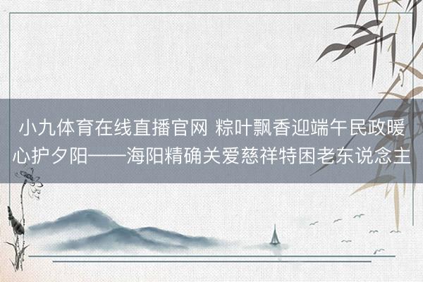 小九体育在线直播官网 粽叶飘香迎端午民政暖心护夕阳——海阳精确关爱慈祥特困老东说念主