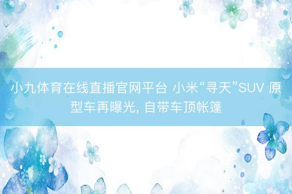 小九体育在线直播官网平台 小米“寻天”SUV 原型车再曝光， 自带车顶帐篷