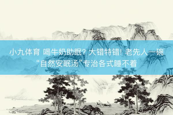 小九体育 喝牛奶助眠? 大错特错! 老先人一碗“自然安眠汤”专治各式睡不着